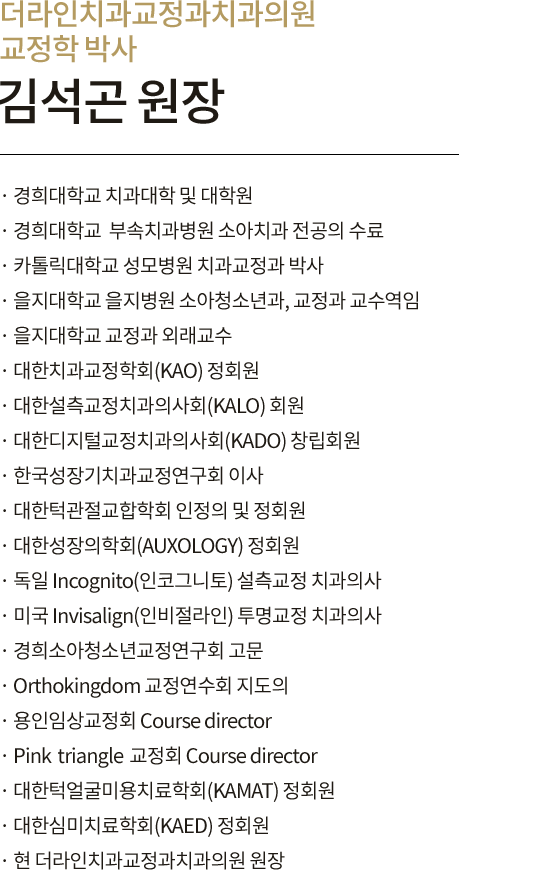 교정과 박사 김석곤 원장 
                        · 경희대학교 치과대학 및 대학원
                        · 경희대학교 치과대학 부속치과병원 전공의 과정 수료
                        · 카톨릭대학교 성모병원 치과교정과 박사 과정 수료
                        · 을지대학교 을지병원 소아청소년과, 교정과 교수역임
                        · 을지대학교 교정과 외래교수
                        · 대한치과교정학회(KAO) 정회원
                        · 대한설측교정치과의사회(KALO) 회원
                        · 대한디지털교정치과의사회(KADO) 창립회원
                        · 한국성장기치과교정연구회 이사
                        · 대한턱관절교합학회 인정의 및 정회원
                        · 대한성장의학회(AUXOLOGY) 정회원
                        · Incognito 설측교정 인증 치과의사
                        · Invisalign(인비절라인) 투명교정 인증 치과의사
                        · 경희소아청소년교정연구회 고문
                        · Orthokingdom 교정연수회 지도의
                        · 용인임상교정회 Course director
                        · Pinkrtiangle교정회 Course director
                        · 대한턱얼굴미용치료학회(KAMAT) 정회원
                        · 대한심미치료학회(KAED) 정회원
                        · 현 더라인치과교정과치과의원 원장
                        