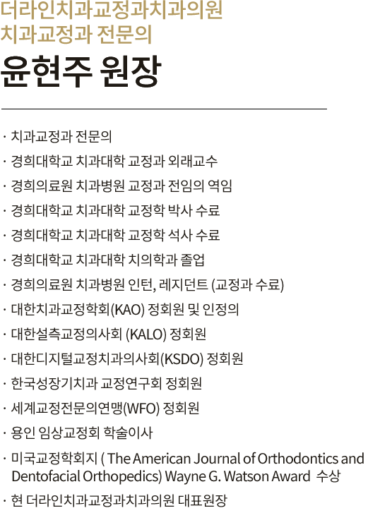 교정과 박사 윤현주 원장 
                        · 경희대학교 치과대학 졸업
                        · 경희의료원 치과병원 교정과 인턴, 레지던트 수료
                        · 경희대학교 치과대학원 교정과 박사과정
                        · 경희의료원 치과병원 교정과 임상교수 역임
                        · 보건복지부 인증 치과교정과 전문의
                        · 대한치과교정학회(KAO) 정회원 및 인정의
                        · 대한디지털치과의사회(KSDO) 정회원
                        · 한국성장기교정연구회 정회원
                        · 용인 임상교정회 학술이사
                        · 독일 Incognito(인코그니토) 설측교정 인증 치과의사
                        · 미국 Invisalign(인비절라인) 투명교정 인증 치과의사
                        · 미국교정학회지
                        ( The American Journal of Orthodontics and Dentofacial Orthopedics)
                        · Wayne G. Watson Award  수상
                        · 현 더라인치과교정과치과의원 원장
                        
