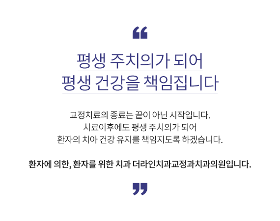 평생 주치의가 되어 평생 건강을 책임집니다 교정치료의 종료는 끝이 아닌 시작입니다. 치료이후에도 평생 주치의가 되어 환자의 치아 건강 유지를 책임지도록 하겠습니다. 환자에 의한, 환자를 위한 치과 더라인치과교정과치과의원입니다.