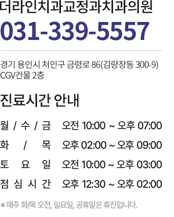 
                                더라인치과교정과치과의원 상담전화 031-339-5557 경기도 용인시 처인구 금령로 64 아이렉스타워 
                                진료시간 안내
                                평          일  : 오전 10 : 00 ~ 오후 07 : 00
                                화·수  요  일  : 오후 02 : 00 ~ 오후 09 : 00
                                토  요  일  : 오전 10 : 00 ~ 오후 03 : 00
                                점심시간 : 오후 12 : 30 ~ 오후 02 : 00
                                ※ 매주 화·수 오전 · 일요일 · 공휴일은 휴진입니다.
                                평          일  : 오전 10 : 00 ~ 오후 07 : 00
                                ※ 매주 화·수 오전 · 일요일 · 공휴일은 휴진입니다.
                           